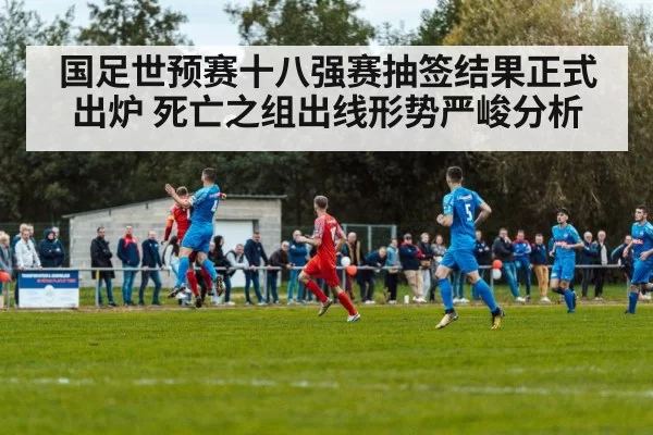 国足世预赛十八强赛抽签结果正式出炉 死亡之组出线形势严峻分析