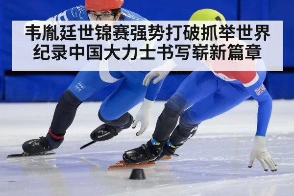 韦胤廷世锦赛强势打破抓举世界纪录中国大力士书写崭新篇章